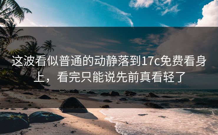 这波看似普通的动静落到17c免费看身上,看完只能说先前真看轻了