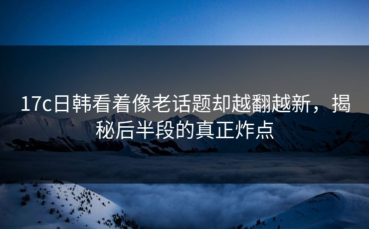 17c日韩看着像老话题却越翻越新,揭秘后半段的真正炸点