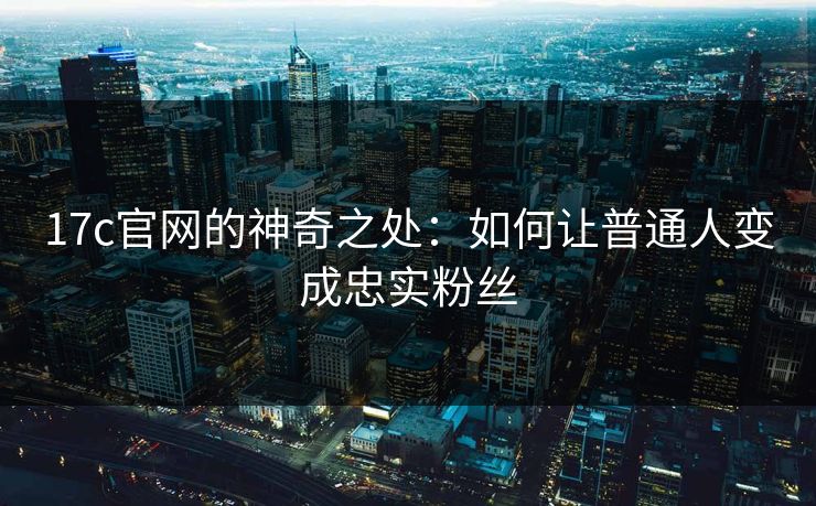 17c官网的神奇之处：如何让普通人变成忠实粉丝