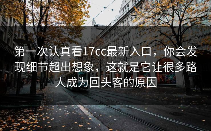 第一次认真看17cc最新入口，你会发现细节超出想象，这就是它让很多路人成为回头客的原因