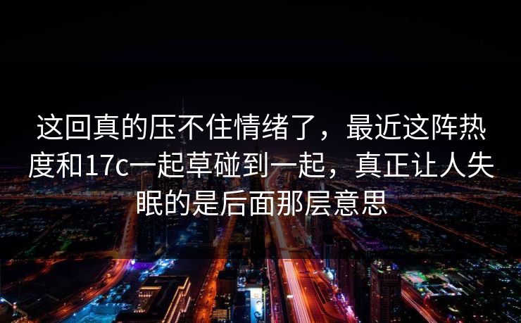 这回真的压不住情绪了,最近这阵热度和17c一起草碰到一起,真正让人失眠的是后面那层意思 这回真的压不住情绪了,最近这阵热度和17c一起草碰到一起,真正让人失眠的是后面那层意思