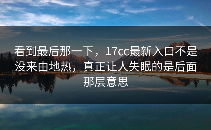 看到最后那一下，17cc最新入口不是没来由地热，真正让人失眠的是后面那层意思