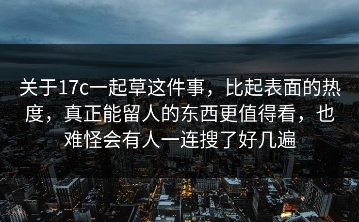 关于17c一起草这件事,比起表面的热度,真正能留人的东西更值得看,也难怪会有人一连搜了好几遍 关于17c一起草这件事,比起表面的热度,真正能留人的东西更值得看,也难怪会有人一连搜了好几遍