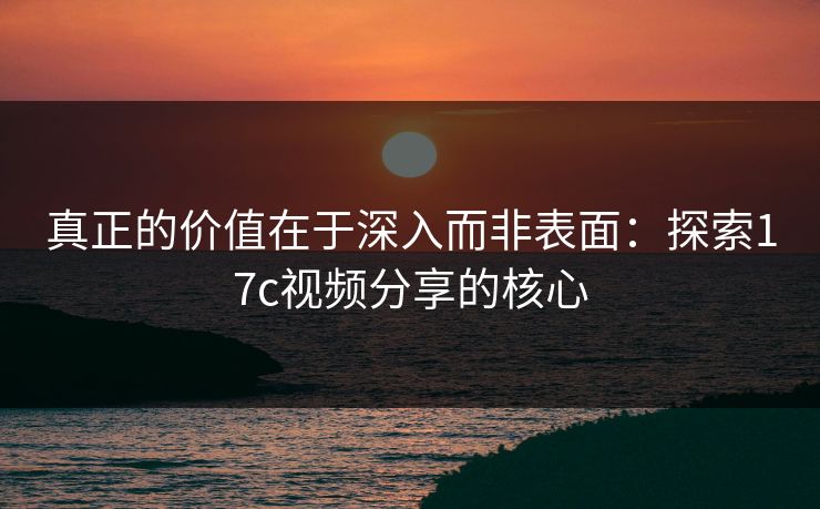 真正的价值在于深入而非表面:探索17c视频分享的核心 真正的价值在于深入而非表面:探索17c视频分享的核心