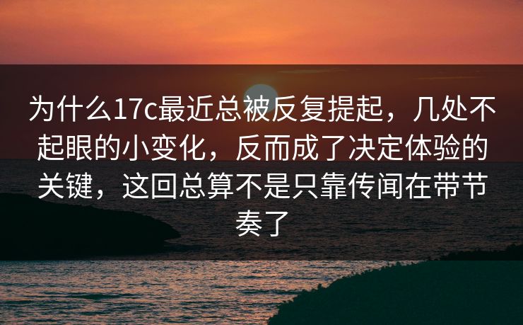 为什么17c最近总被反复提起，几处不起眼的小变化，反而成了决定体验的关键，这回总算不是只靠传闻在带节奏了