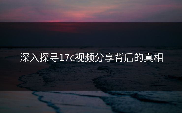 深入探寻17c视频分享背后的真相
